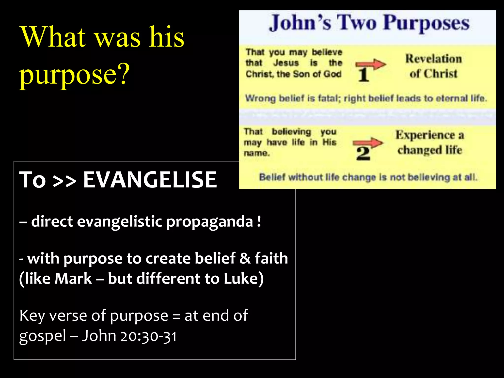 What was his
purpose?
To >> EVANGELISE
– direct evangelistic propaganda !
- with purpose to create belief & faith
(like Mark – but different to Luke)
Key verse of purpose = at end of
gospel – John 20:30-31
 