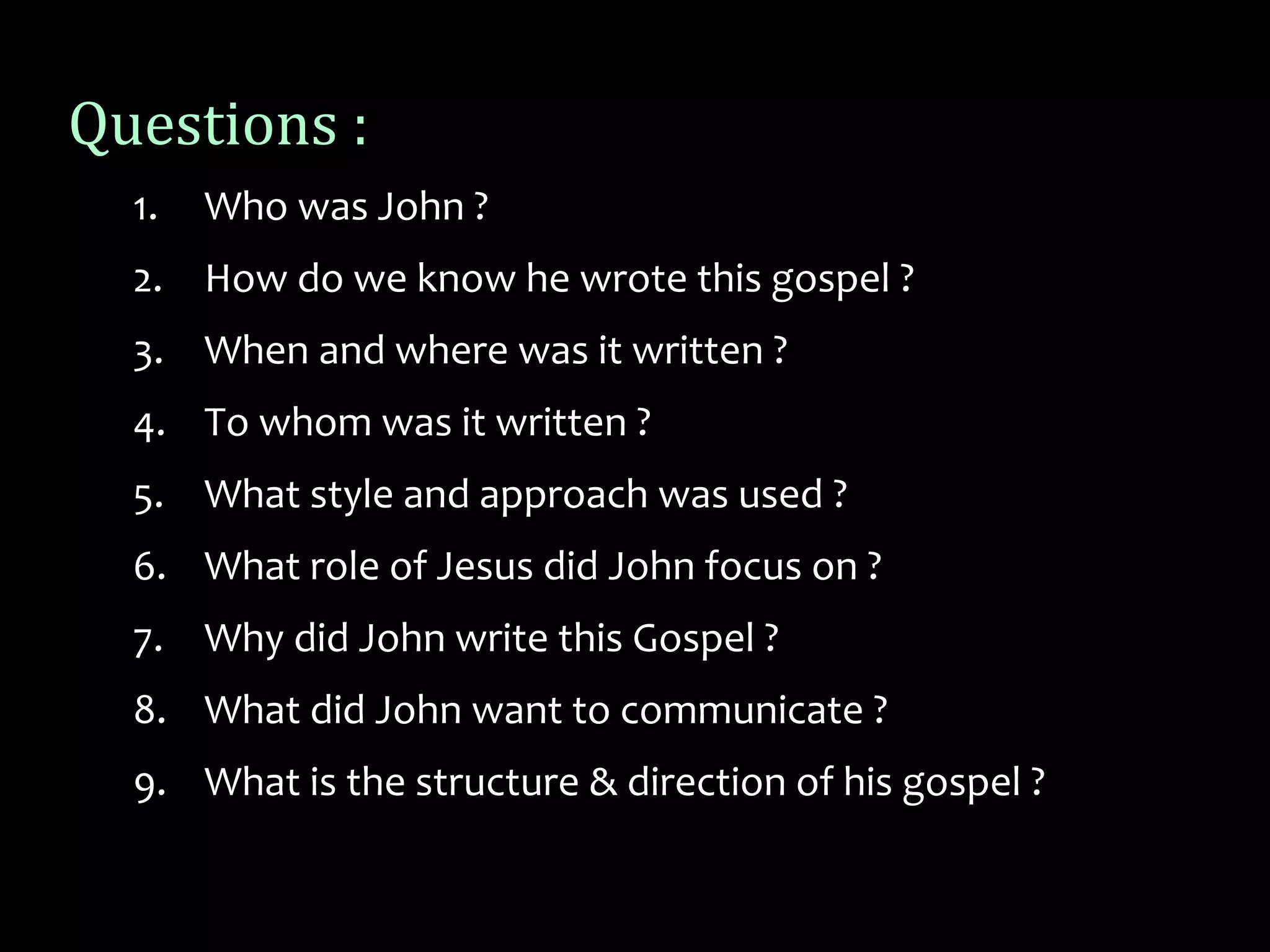 Questions :
1. Who was John ?
2. How do we know he wrote this gospel ?
3. When and where was it written ?
4. To whom was it written ?
5. What style and approach was used ?
6. What role of Jesus did John focus on ?
7. Why did John write this Gospel ?
8. What did John want to communicate ?
9. What is the structure & direction of his gospel ?
 