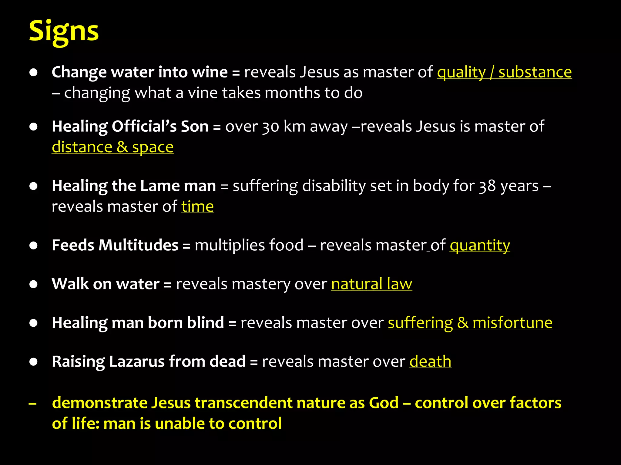 Signs
 Change water into wine = reveals Jesus as master of quality / substance
– changing what a vine takes months to do
 Healing Official’s Son = over 30 km away –reveals Jesus is master of
distance & space
 Healing the Lame man = suffering disability set in body for 38 years –
reveals master of time
 Feeds Multitudes = multiplies food – reveals master of quantity
 Walk on water = reveals mastery over natural law
 Healing man born blind = reveals master over suffering & misfortune
 Raising Lazarus from dead = reveals master over death
– demonstrate Jesus transcendent nature as God – control over factors
of life: man is unable to control
 