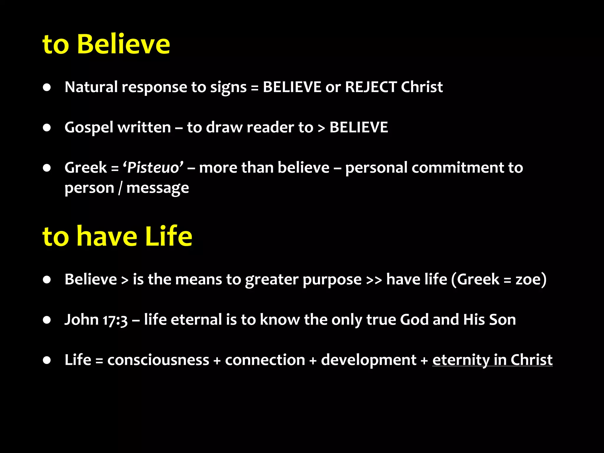 to Believe
 Natural response to signs = BELIEVE or REJECT Christ
 Gospel written – to draw reader to > BELIEVE
 Greek = ‘Pisteuo’ – more than believe – personal commitment to
person / message
to have Life
 Believe > is the means to greater purpose >> have life (Greek = zoe)
 John 17:3 – life eternal is to know the only true God and His Son
 Life = consciousness + connection + development + eternity in Christ
 