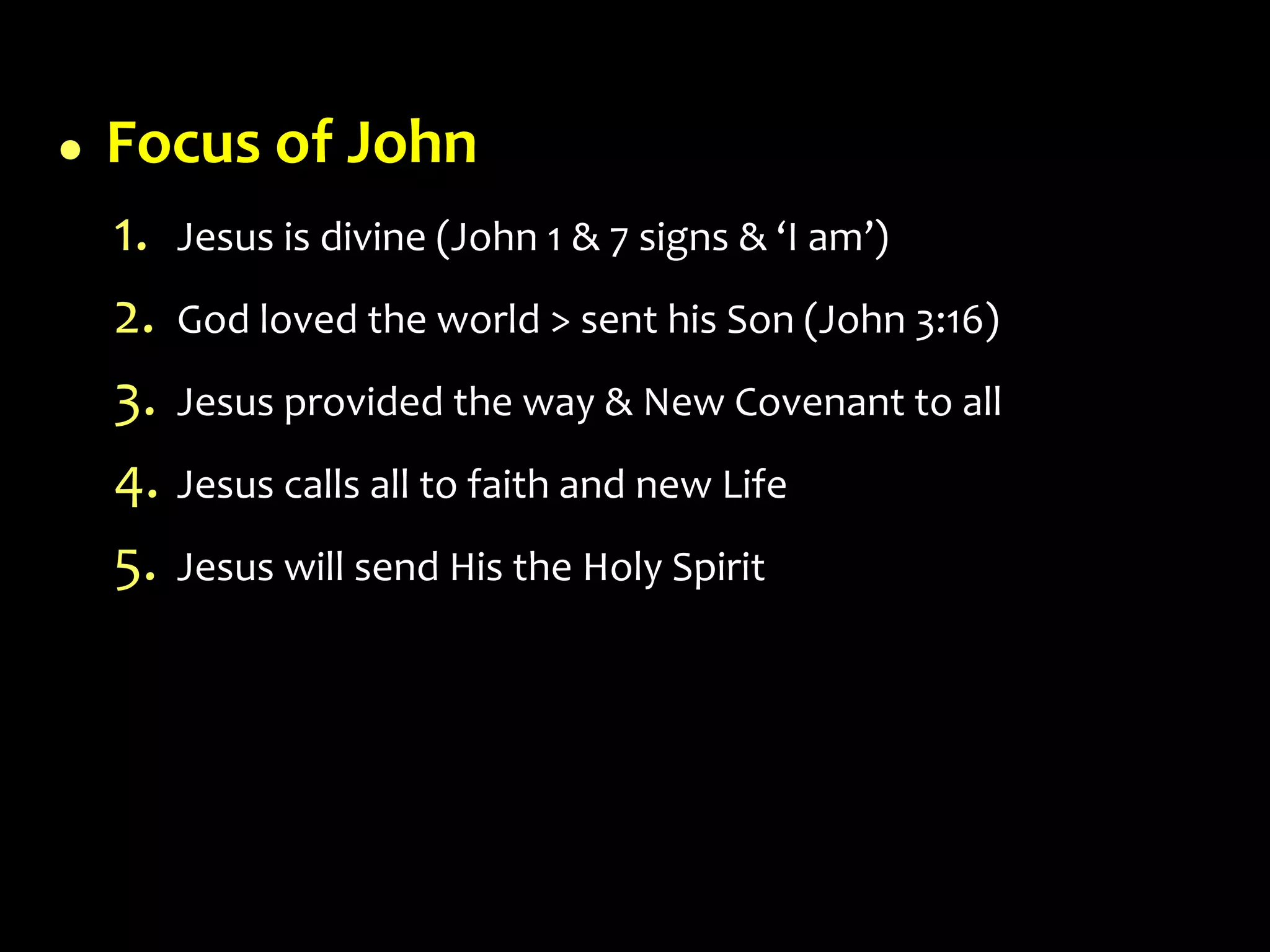  Focus of John
1. Jesus is divine (John 1 & 7 signs & ‘I am’)
2. God loved the world > sent his Son (John 3:16)
3. Jesus provided the way & New Covenant to all
4. Jesus calls all to faith and new Life
5. Jesus will send His the Holy Spirit
 