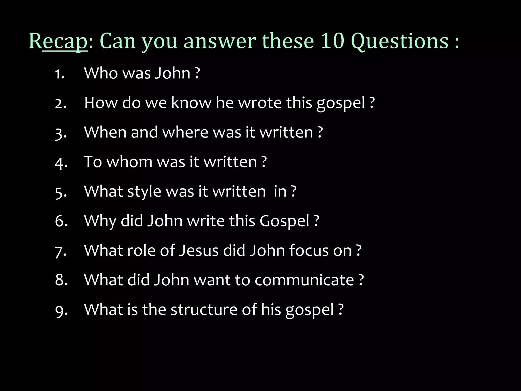 Recap: Can you answer these 10 Questions :
1. Who was John ?
2. How do we know he wrote this gospel ?
3. When and where was it written ?
4. To whom was it written ?
5. What style was it written in ?
6. Why did John write this Gospel ?
7. What role of Jesus did John focus on ?
8. What did John want to communicate ?
9. What is the structure of his gospel ?
 