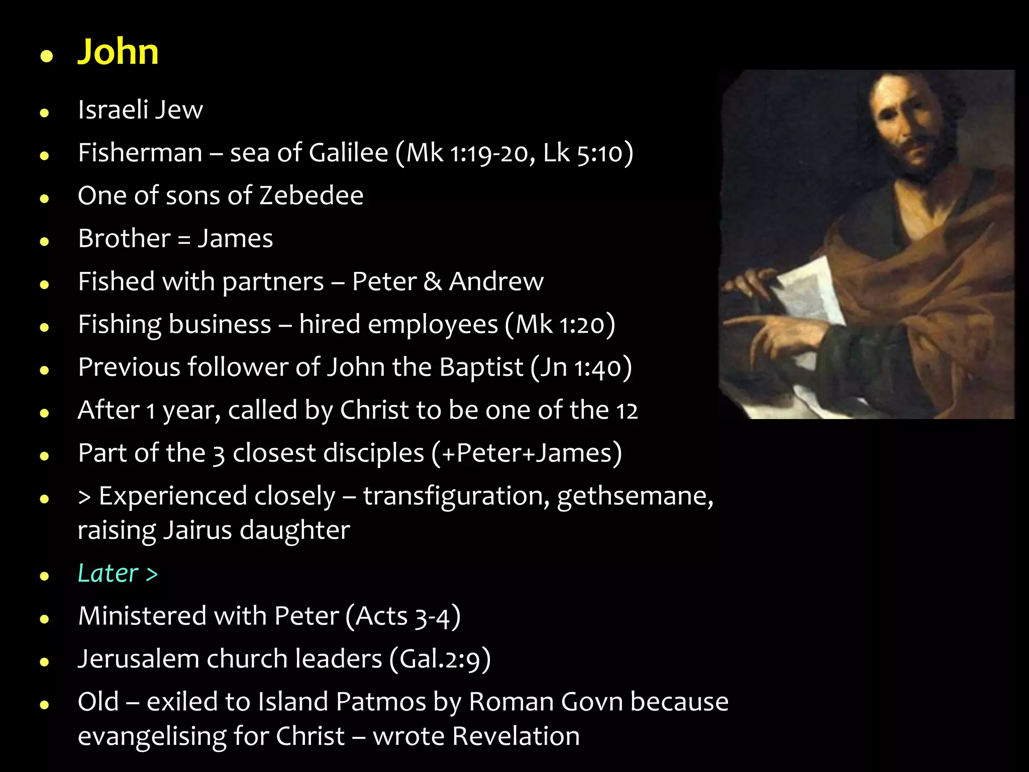  John
 Israeli Jew
 Fisherman – sea of Galilee (Mk 1:19-20, Lk 5:10)
 One of sons of Zebedee
 Brother = James
 Fished with partners – Peter & Andrew
 Fishing business – hired employees (Mk 1:20)
 Previous follower of John the Baptist (Jn 1:40)
 After 1 year, called by Christ to be one of the 12
 Part of the 3 closest disciples (+Peter+James)
 > Experienced closely – transfiguration, gethsemane,
raising Jairus daughter
 Later >
 Ministered with Peter (Acts 3-4)
 Jerusalem church leaders (Gal.2:9)
 Old – exiled to Island Patmos by Roman Govn because
evangelising for Christ – wrote Revelation
 