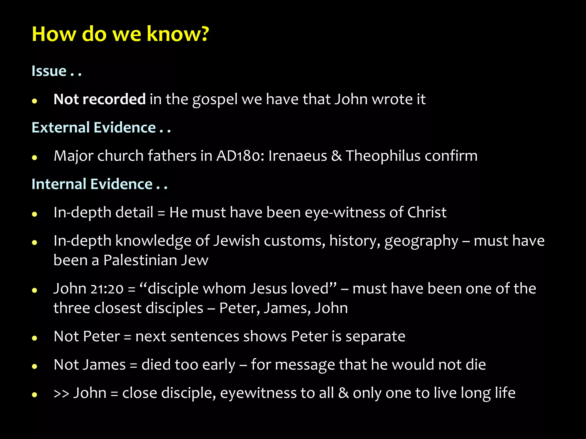 How do we know?
Issue . .
 Not recorded in the gospel we have that John wrote it
External Evidence . .
 Major church fathers in AD180: Irenaeus & Theophilus confirm
Internal Evidence . .
 In-depth detail = He must have been eye-witness of Christ
 In-depth knowledge of Jewish customs, history, geography – must have
been a Palestinian Jew
 John 21:20 = “disciple whom Jesus loved” – must have been one of the
three closest disciples – Peter, James, John
 Not Peter = next sentences shows Peter is separate
 Not James = died too early – for message that he would not die
 >> John = close disciple, eyewitness to all & only one to live long life
 