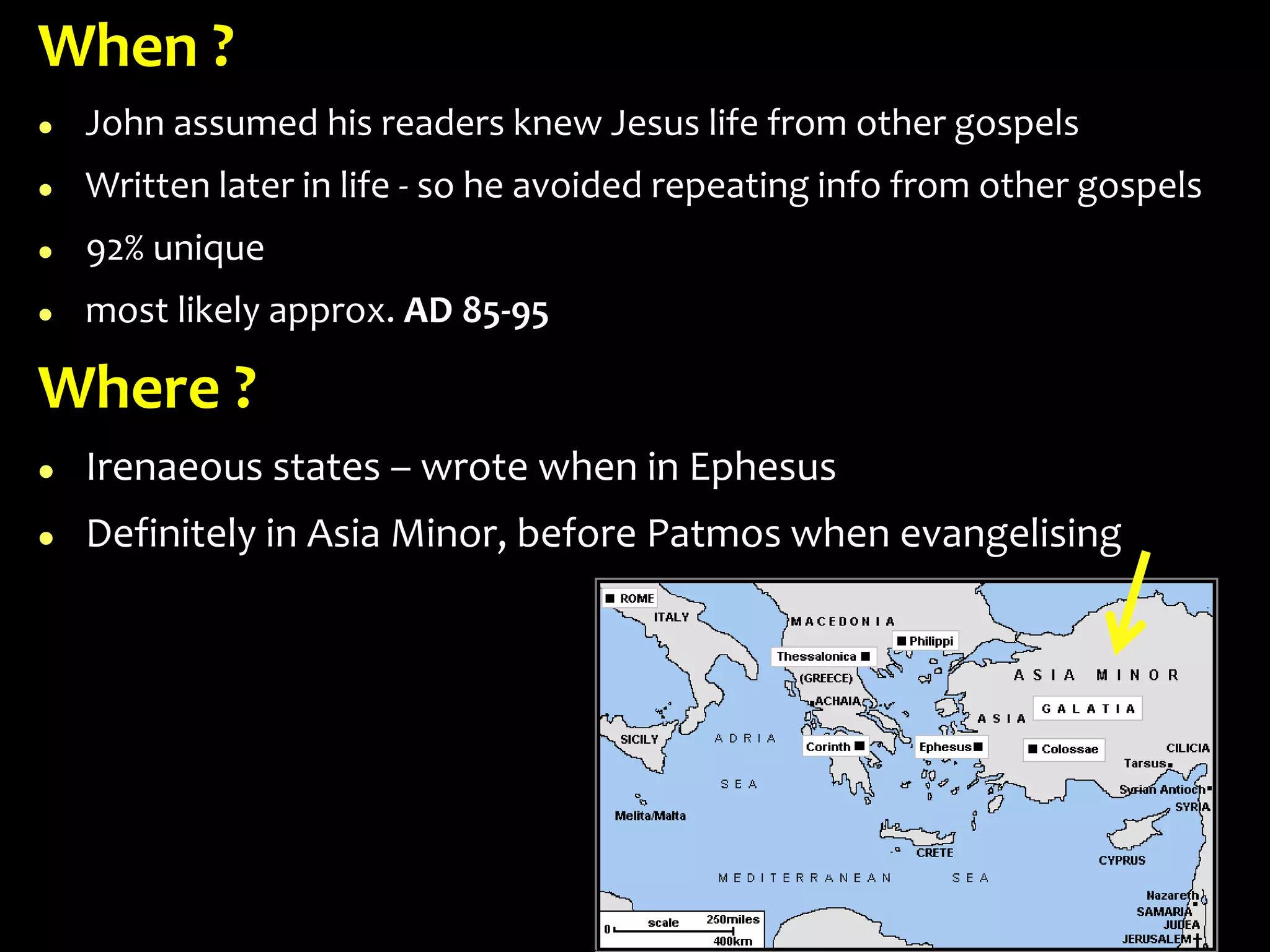 When ?
 John assumed his readers knew Jesus life from other gospels
 Written later in life - so he avoided repeating info from other gospels
 92% unique
 most likely approx. AD 85-95
Where ?
 Irenaeous states – wrote when in Ephesus
 Definitely in Asia Minor, before Patmos when evangelising
 