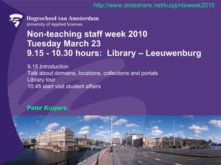 Non-teaching staff week 2010 Tuesday March 23  9.15 - 10.30 hours:  Library – Leeuwenburg Peter Kuipers 9.15 Introduction Talk about domains, locations, collections and portals Library tour  10.45 start visit student affairs http://www.slideshare.net/kuipj/ntsweek2010 
