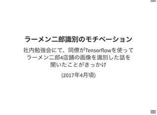 5 . 4
5 . 5
ラーメン二郎識別のモチベーション
社内勉強会にて、同僚がTensorflowを使って
ラーメン二郎4店舗の画像を識別した話を
聞いたことがきっかけ
(2017年4月頃)
 
