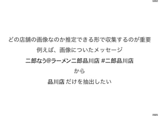 6 . 2
どの店舗の画像なのか推定できる形で収集するのが重要
例えば、画像についたメッセージ
二郎 二郎品川店 二郎品川店
から
品川店 だけを抽出したい
 