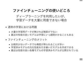 9 . 4
9 . 5
ファインチューニングの使いどころ
ディープラーニングを利用したいが、
学習データを大量に用意できない場合
通常の学習における問題
大量の学習用データが無ければ精度がでない
最近の性能の良いモデルは学習に1～2週間かかることもある
ファインチューニングのメリット
比較的少ないデータでも精度が得られることが多い
学習済みモデルの汎化性能を引き継いだモデルを作成できる
最近は性能の良い各種モデルの学習済みモデルが公開されている
 
