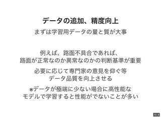 10 . 310 . 4
データの追加、精度向上
まずは学習用データの量と質が大事
例えば、路面不具合であれば、
路面が正常なのか異常なのかの判断基準が重要
必要に応じて専門家の意見を仰ぐ等
データ品質を向上させる
※データが極端に少ない場合に高性能な
モデルで学習すると性能がでないことが多い
 