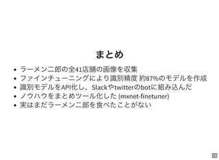 13
まとめ
ラーメン二郎の全41店舗の画像を収集
ファインチューニングにより識別精度約87%のモデルを作成
識別モデルをAPI化し、Slackやtwitterのbotに組み込んだ
ノウハウをまとめツール化した(mxnet-finetuner)
実はまだラーメン二郎を食べたことがない
 