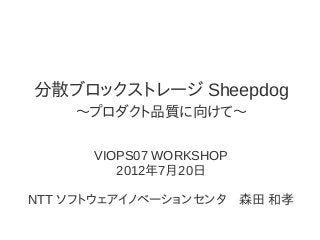 分散ブロックストレージ Sheepdog
〜プロダクト品質に向けて〜
VIOPS07 WORKSHOP
2012年7月20日
NTT ソフトウェアイノベーションセンタ　森田 和孝
 