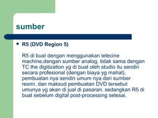 sumber
 R5 (DVD Region 5)
R5 di buat dengan menggunakan telecine
machine,dengan sumber analog. tidak sama dengan
TC the digitization yg di buat oleh studio itu sendiri
secara profesional (dengan biaya yg mahal),
pembuatan nya sendiri umum nya dari sumber
resmi. dan maksud pembuatan DVD tersebut
umunya yg akan di jual di pasaran. sedangkan R5 di
buat sebelum digital post-processing selesai.
 