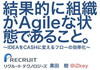 結果的に組織
がAgileな状
態であること。
黒田　樹 @i2key
～IDEAをCASHに変えるフローの効率化～
リクルート テクノロジーズ
 