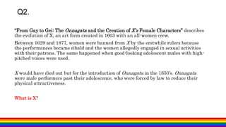 Q2.
“From Gay to Gei: The Onnagata and the Creation of X's Female Characters” describes
the evolution of X, an art form created in 1603 with an all-women crew.
Between 1629 and 1877, women were banned from X by the erstwhile rulers because
the performances became ribald and the women allegedly engaged in sexual activities
with their patrons. The same happened when good-looking adolescent males with high-
pitched voices were used.
X would have died out but for the introduction of Onnagata in the 1650’s. Onnagata
were male performers past their adolescence, who were forced by law to reduce their
physical attractiveness.
What is X?
 