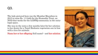 Q3.
The lady pictured here ran the Mumbai Marathon in
2015 to raise Rs. 1.5 lakh for the Humsafar Trust, an
NGO that works for the LGBTQ community in the socio-
legal space.
She was in the news a few months later for her solution
to her desire for a Tamil Brahmin vegetarian son-in-law
with a love for animals.
Name her or her offspring (full name) - and her solution.
 