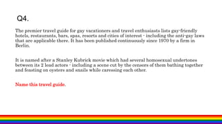 Q4.
The premier travel guide for gay vacationers and travel enthusiasts lists gay-friendly
hotels, restaurants, bars, spas, resorts and cities of interest - including the anti-gay laws
that are applicable there. It has been published continuously since 1970 by a firm in
Berlin.
It is named after a Stanley Kubrick movie which had several homosexual undertones
between its 2 lead actors - including a scene cut by the censors of them bathing together
and feasting on oysters and snails while caressing each other.
Name this travel guide.
 