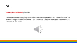 Q7.
Identify the two voices you hear.
The interviewer later apologized to the interviewee on her daytime television show for
making him feel so uncomfortable when he clearly did not want to talk about the giant
elephant in the room.
 