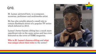 Q10.
M. Lamar, pictured here, is a composer,
musician, performer and multimedia artist.
He has also notably played a small role in
certain flashback scenes of a popular TV series
which debuted in 2013.
Lamar’s better-known sibling has a much more
significant role in the same series and has even
featured on the cover of TIME magazine.
Who is M. Lamar’s famous sibling and what
was unique about their roles in the series?
 