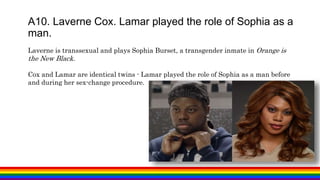 A10. Laverne Cox. Lamar played the role of Sophia as a
man.
Laverne is transsexual and plays Sophia Burset, a transgender inmate in Orange is
the New Black.
Cox and Lamar are identical twins - Lamar played the role of Sophia as a man before
and during her sex-change procedure.
 
