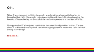 When X was pregnant in 1939, she sought a pediatrician who would allow her to
breastfeed her child. She sought to implement this with her child after observing the
benefits of breastfeeding on demand while conducting research in the South Pacific.
She approached Y who agreed to this then unconventional practice. In turn, Y wrote
about it in his revolutionary book that encouraged parents to breastfeed their children
among other things.
ID X and Y.
Q11.
 
