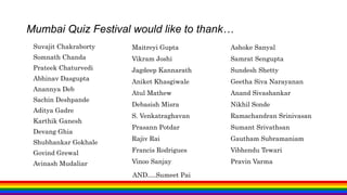 Mumbai Quiz Festival would like to thank…
Suvajit Chakraborty
Somnath Chanda
Prateek Chaturvedi
Abhinav Dasgupta
Anannya Deb
Sachin Deshpande
Aditya Gadre
Karthik Ganesh
Devang Ghia
Shubhankar Gokhale
Govind Grewal
Avinash Mudaliar
Maitreyi Gupta
Vikram Joshi
Jagdeep Kannarath
Aniket Khasgiwale
Atul Mathew
Debasish Misra
S. Venkatraghavan
Prasann Potdar
Rajiv Rai
Francis Rodrigues
Vinoo Sanjay
Ashoke Sanyal
Samrat Sengupta
Sundesh Shetty
Geetha Siva Narayanan
Anand Sivashankar
Nikhil Sonde
Ramachandran Srinivasan
Sumant Srivathsan
Gautham Subramaniam
Vibhendu Tewari
Pravin Varma
AND….Sumeet Pai
 