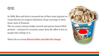 In 2009, Ben and Jerry's renamed one of their most popular ice
cream flavours to support legislation of gay marriage in their
home state of Vermont.
The ice cream contains fudge covered and peanut butter filled
pretzels – and gets it’s evocative name from the effect it has on
people who indulge in it.
Name the ice cream flavour before and after the change.
Q12.
 