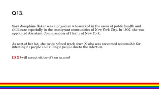 Sara Josephine Baker was a physician who worked in the areas of public health and
child care especially in the immigrant communities of New York City. In 1907, she was
appointed Assistant Commissioner of Health of New York.
As part of her job, she twice helped track down X who was presumed responsible for
infecting 51 people and killing 3 people due to the infection.
ID X (will accept either of two names)
Q13.
 