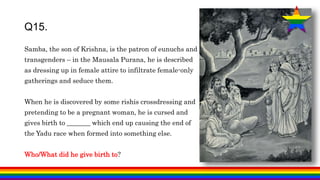 Samba, the son of Krishna, is the patron of eunuchs and
transgenders – in the Mausala Purana, he is described
as dressing up in female attire to infiltrate female-only
gatherings and seduce them.
When he is discovered by some rishis crossdressing and
pretending to be a pregnant woman, he is cursed and
gives birth to _______ which end up causing the end of
the Yadu race when formed into something else.
Who/What did he give birth to?
Q15.
 
