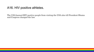 The USA banned HIV positive people from visiting the USA also till President Obama
and Congress changed the law.
A16. HIV positive athletes.
 