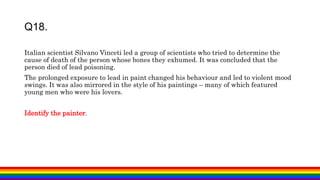 Italian scientist Silvano Vinceti led a group of scientists who tried to determine the
cause of death of the person whose bones they exhumed. It was concluded that the
person died of lead poisoning.
The prolonged exposure to lead in paint changed his behaviour and led to violent mood
swings. It was also mirrored in the style of his paintings – many of which featured
young men who were his lovers.
Identify the painter.
Q18.
 