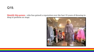 Identify this person – who has gained a reputation over the last 15 years of dressing in
drag to perform on stage.
Q19.
 