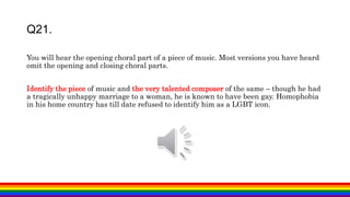 You will hear the opening choral part of a piece of music. Most versions you have heard
omit the opening and closing choral parts.
Identify the piece of music and the very talented composer of the same – though he had
a tragically unhappy marriage to a woman, he is known to have been gay. Homophobia
in his home country has till date refused to identify him as a LGBT icon.
Q21.
 