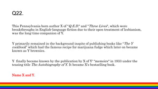 This Pennsylvania born author X of "Q.E.D." and "Three Lives", which were
breakthroughs in English-language fiction due to their open treatment of lesbianism,
was the long-time companion of Y.
Y primarily remained in the background inspite of publishing books like “The Y
cookbook” which had the famous recipe for marijuana fudge which later on became
known as Y brownies.
Y finally became known by the publication by X of Y' "memoirs" in 1933 under the
teasing title The Autobiography of Y. It became X's bestselling book.
Name X and Y.
Q22.
 