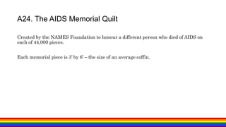 Created by the NAMES Foundation to honour a different person who died of AIDS on
each of 44,000 pieces.
Each memorial piece is 3’ by 6’ – the size of an average coffin.
A24. The AIDS Memorial Quilt
 