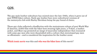 The gay male leather subculture has existed since the late 1940s, when it grew out of
post-WWII biker culture. Early gay leather bars were subcultural versions of
the motorcycle club with Harley Davidson being the gay brand of choice.
These gay clubs reflected a disaffection with the mainstream culture of post-World War
II America. A1953 film with the biker hero wearing tight jeans, a T-shirt, a leather
jacket, and Muir cap promoted an image of masculine independence that resonated
with some gay men who were dissatisfied with a culture that stereotyped gay men
as effeminate – and is considered the inspiration for the leather scene.
Which iconic movie was this and who was the biker hero of this movie?
Q26.
 