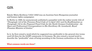 Károly Mária Kertbeny (1824-1882) was an Austrian-born Hungarian journalist
and human rights campaigner.
In Berlin in 1869, he anonymously published a pamphlet with the rather wordy title of
“Paragraph 143 of the Prussian Penal Code of 14 April 1851 and Its Reaffirmation as
Paragraph 152 in the Proposed Penal Code for the North German Confederation - An
Open and Professional Correspondence to His Excellency Dr. Leonhardt, Royal
Prussian Minister of Justice.”
In it, he first coined a word which he suggested was preferable to the general slur terms
used till then for the LGBT community in Germany. He also coined a second word to
describe the “preferable” state of being according to the German authorities at the time.
What common words are these?
Q29.
 