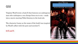 Virginia Woolf wrote a book X that features an androgynous
man who undergoes a sex change from era to era – made
into a movie starring Tilda Swinton in the lead role.
The character (same as the name of the book) was inspired
by Woolf's affair with the poet and novelist Y.
Id X and Y.
Q32
 