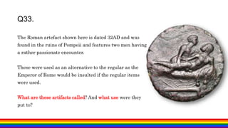 The Roman artefact shown here is dated 32AD and was
found in the ruins of Pompeii and features two men having
a rather passionate encounter.
These were used as an alternative to the regular as the
Emperor of Rome would be insulted if the regular items
were used.
What are these artifacts called? And what use were they
put to?
Q33.
 