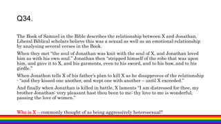 The Book of Samuel in the Bible describes the relationship between X and Jonathan.
Liberal Biblical scholars believe this was a sexual as well as an emotional relationship
by analysing several verses in the Book.
When they met “the soul of Jonathan was knit with the soul of X, and Jonathan loved
him as with his own soul.” Jonathan then “stripped himself of the robe that was upon
him, and gave it to X, and his garments, even to his sword, and to his bow, and to his
girdle.”
When Jonathon tells X of his father’s plan to kill X as he disapproves of the relationship
- “and they kissed one another, and wept one with another – until X exceeded.”
And finally when Jonathan is killed in battle, X laments “I am distressed for thee, my
brother Jonathan: very pleasant hast thou been to me: thy love to me is wonderful,
passing the love of women.”
Who is X – commonly thought of as being aggressively heterosexual?
Q34.
 
