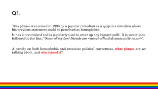 This phrase was coined in 1993 by a popular comedian as a quip in a situation where
his previous statement could be perceived as homophobic.
It has since evolved and is popularly used to cover up any bigoted gaffe. It is sometimes
followed by the line, “Some of my best friends are <insert offended community name>”.
A parody on both homophobia and excessive political correctness, what phrase are we
talking about, and who coined it?
Q1.
 
