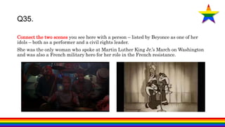 Connect the two scenes you see here with a person – listed by Beyonce as one of her
idols – both as a performer and a civil rights leader.
She was the only woman who spoke at Martin Luther King Jr.’s March on Washington
and was also a French military hero for her role in the French resistance.
Q35.
 