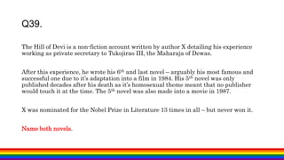 The Hill of Devi is a non-fiction account written by author X detailing his experience
working as private secretary to Tukojirao III, the Maharaja of Dewas.
After this experience, he wrote his 6th and last novel – arguably his most famous and
successful one due to it’s adaptation into a film in 1984. His 5th novel was only
published decades after his death as it’s homosexual theme meant that no publisher
would touch it at the time. The 5th novel was also made into a movie in 1987.
X was nominated for the Nobel Prize in Literature 13 times in all – but never won it.
Name both novels.
Q39.
 