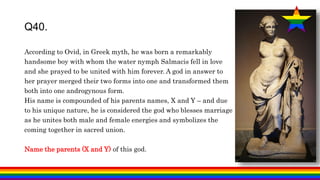 According to Ovid, in Greek myth, he was born a remarkably
handsome boy with whom the water nymph Salmacis fell in love
and she prayed to be united with him forever. A god in answer to
her prayer merged their two forms into one and transformed them
both into one androgynous form.
His name is compounded of his parents names, X and Y – and due
to his unique nature, he is considered the god who blesses marriage
as he unites both male and female energies and symbolizes the
coming together in sacred union.
Name the parents (X and Y) of this god.
Q40.
 