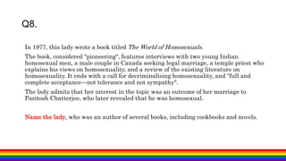 Q8.
In 1977, this lady wrote a book titled The World of Homosexuals.
The book, considered "pioneering", features interviews with two young Indian
homosexual men, a male couple in Canada seeking legal marriage, a temple priest who
explains his views on homosexuality, and a review of the existing literature on
homosexuality. It ends with a call for decriminalising homosexuality, and "full and
complete acceptance—not tolerance and not sympathy".
The lady admits that her interest in the topic was an outcome of her marriage to
Paritosh Chatterjee, who later revealed that he was homosexual.
Name the lady, who was an author of several books, including cookbooks and novels.
 