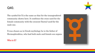 Q40.
The symbol for X is the same as that for the transgendered
community shown here. It combines the cross used for the
female community with the crescent (horns) used for the
male one.
X was chosen as in Greek mythology he is the father of
Hermaphroditus, who had both male and female sex organs.
Who is X?
 