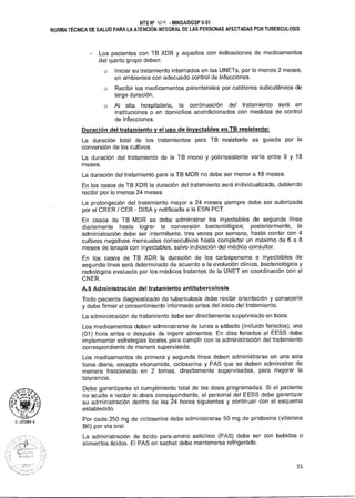 U. LITUMA A.
NTS N° W11 • MINSA/DGSP V.01
NORMA TÉCNICA DE SALUD PARA LA ATENCIÓN INTEGRAL DE LAS PERSONAS AFECTADAS POR TUBERCULOSIS
- Los pacientes con TB XDR y aquellos con indicaciones de medicamentos
del quinto grupo deben:
o Iniciar su tratamiento internados en las UNETs, por lo menos 2 meses,
en ambientes con adecuado control de infecciones.
o Recibir los medicamentos parenterales por catéteres subcutáneos de
larga duración.
o Al alta hospitalaria, la continuación del tratamiento será en
instituciones o en domicilios acondicionados con medidas de control
de infecciones.
Duración del tratamiento y el uso de inyectables en TB resistente:
La duración total de los tratamientos para TB resistente es guiada por la
conversión de los cultivos.
La duración del tratamiento de la TB mono y polirresistente varía entre 9 y 18
meses.
La duración del tratamiento para la TB MDR no debe ser menor a 18 meses.
En los casos de TB XDR la duración del tratamiento será individualizada, debiendo
recibir por lo menos 24 meses
La prolongación del tratamiento mayor a 24 meses siempre debe ser autorizada
por el CRER / CER - DISA y notificada a la ESN PCT.
En casos de TB MDR se debe administrar los inyectables de segunda línea
diariamente hasta lograr la conversión bacteriológica; posteriormente, la
administración debe ser intermitente, tres veces por semana, hasta contar con 4
cultivos negativos mensuales consecutivos hasta completar un máximo de 6 a 8
meses de terapia con inyectables, salvo indicación del médico consultor.
En los casos de TB XDR la duración de los carbapenems e inyectables de
segunda línea será determinado de acuerdo a la evolución clínica, bacteriológica y
radiológica evaluada por los médicos tratantes de la UNET en coordinación con el
CNER.
A.5 Administración del tratamiento antituberculosis
Todo paciente diagnosticado de tuberculosis debe recibir orientación y consejería
y debe firmar el consentimiento informado antes del inicio del tratamiento.
La administración de tratamiento debe ser directamente supervisado en boca.
Los medicamentos deben administrarse de lunes a sábado (incluido feriados), una
(01) hora antes o después de ingerir alimentos. En días feriados el EESS debe
implementar estrategias locales para cumplir con la administración del tratamiento
correspondiente de manera supervisada.
Los medicamentos de primera y segunda línea deben administrarse en una sola
toma diaria, excepto etionamida, cicloserina y PAS que se deben administrar de
manera fraccionada en 2 tomas, directamente supervisadas, para mejorar la
tolerancia.
Debe garantizarse el cumplimiento total de las dosis programadas. Si el paciente
no acude a recibir la dosis correspondiente, el personal del EESS debe garantizar
su administración dentro de las 24 horas siguientes y continuar con el esquema
establecido.
Por cada 250 mg de cicloserina debe administrarse 50 mg de piridoxina (vitamina
B6) por vía oral.
La administración de ácido para-amino salicílico (PAS) debe ser con bebidas o
alimentos ácidos. El PAS en sachet debe mantenerse refrigerado.
35
 
