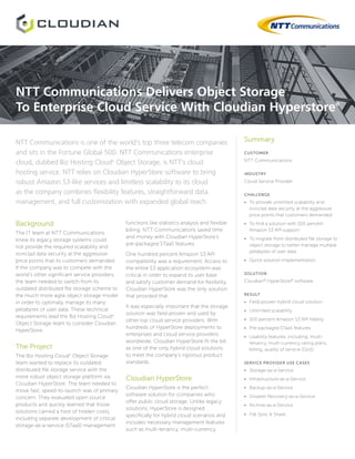 Summary
CUSTOMER
NTT Communications
INDUSTRY
Cloud Service Provider
CHALLENGE
•	 To provide unlimited scalability and
ironclad data security at the aggressive
price points that customers demanded
•	 To find a solution with 100 percent
Amazon S3 API support
•	 To migrate from distributed file storage to
object storage to better manage multiple
petabytes of user data
•	 Quick solution implementation
SOLUTION
Cloudian®
HyperStore®
software
RESULT
•	 Field-proven hybrid cloud solution
•	 Unlimited scalability
•	 100 percent Amazon S3 API fidelity
•	 Pre-packaged STaaS features
•	 Usability features, including: multi-
tenancy, multi-currency rating plans,
billing, quality of service (QoS)
SERVICE PROVIDER USE CASES
•	 Storage-as-a-Service
•	 Infrastructure-as-a-Service
•	 Backup-as-a-Service
•	 Disaster Recovery-as-a-Service
•	 Archive-as-a-Service
•	 File Sync & Share
Background
The IT team at NTT Communications
knew its legacy storage systems could
not provide the required scalability and
ironclad data security at the aggressive
price points that its customers demanded.
If the company was to compete with the
world’s other significant service providers,
the team needed to switch from its
outdated distributed file storage scheme to
the much more agile object storage model
in order to optimally manage its many
petabytes of user data. These technical
requirements lead the Biz Hosting Cloudn
Object Storage team to consider Cloudian
HyperStore.
The Project
The Biz Hosting Cloudn
Object Storage
team wanted to replace its outdated
distributed file storage service with the
more robust object storage platform via
Cloudian HyperStore. The team needed to
move fast; speed-to-launch was of primary
concern. They evaluated open source
products and quickly learned that those
solutions carried a host of hidden costs,
including separate development of critical
storage-as-a-service (STaaS) management
NTT Communications is one of the world’s top three telecom companies
and sits in the Fortune Global 500. NTT Communications enterprise
cloud, dubbed Biz Hosting Cloudn
Object Storage, is NTT’s cloud
hosting service. NTT relies on Cloudian HyperStore software to bring
robust Amazon S3-like services and limitless scalability to its cloud
as the company combines flexibility features, straightforward data
management, and full customization with expanded global reach.
functions like statistics analysis and flexible
billing. NTT Communications saved time
and money with Cloudian HyperStore’s
pre-packaged STaaS features.
One hundred percent Amazon S3 API
compatibility was a requirement. Access to
the entire S3 application ecosystem was
critical in order to expand its user base
and satisfy customer demand for flexibility.
Cloudian HyperStore was the only solution
that provided that.
It was especially important that the storage
solution was field-proven and used by
other top cloud service providers. With
hundreds of HyperStore deployments to
enterprises and cloud service providers
worldwide, Cloudian HyperStore fit the bill
as one of the only hybrid cloud solutions
to meet the company’s rigorous product
standards.
Cloudian HyperStore
Cloudian HyperStore is the perfect
software solution for companies who
offer public cloud storage. Unlike legacy
solutions, HyperStore is designed
specifically for hybrid cloud scenarios and
includes necessary management features
such as multi-tenancy, multi-currency
NTT Communications Delivers Object Storage
To Enterprise Cloud Service With Cloudian Hyperstore®
 