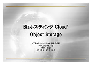 Bizホスティング      Cloud n

  Object Storage
  ＮＴＴコミュニケーションズ株式会社
  ＮＴＴコミュニケーションズ株式会社
     コミュニケーションズ
      クラウドサービス部
      クラウドサービス部
        大野 理望
     ２０１２年 １２月１０日
     ２０１２年 １２月１０日
 