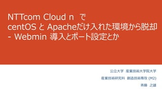 NTTcom Cloud n で
centOS と Apacheだけ入れた環境から脱却
- Webmin 導入とポート設定とか
公立大学 産業技術大学院大学
産業技術研究科 創造技術専攻 (M2)
斉藤 之雄
 